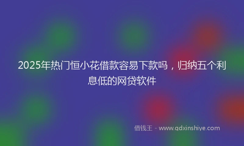 2025年热门恒小花借款容易下款吗，归纳五个利息低的网贷软件