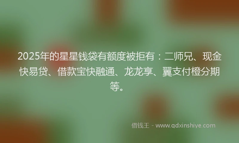 2025年的星星钱袋有额度被拒有：二师兄、现金快易贷、借款宝快融通、龙龙享、翼支付橙分期等。