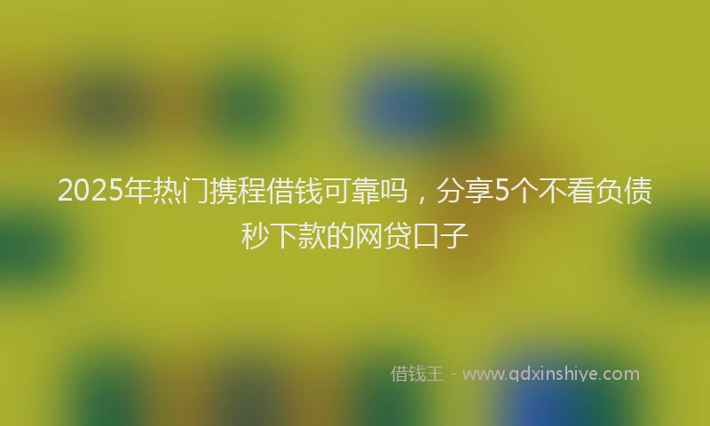 2025年热门携程借钱可靠吗，分享5个不看负债秒下款的网贷口子