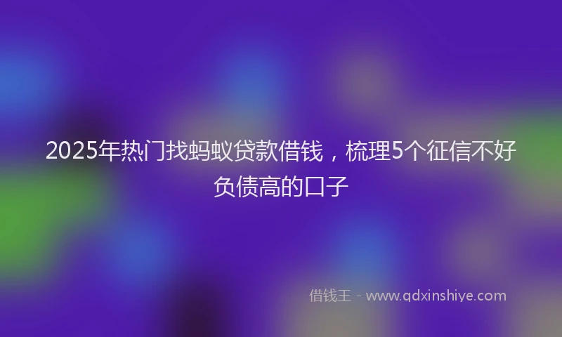 2025年热门找蚂蚁贷款借钱，梳理5个征信不好负债高的口子