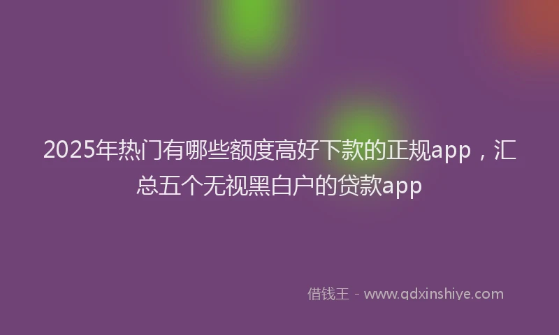 2025年热门有哪些额度高好下款的正规app，汇总五个无视黑白户的贷款app