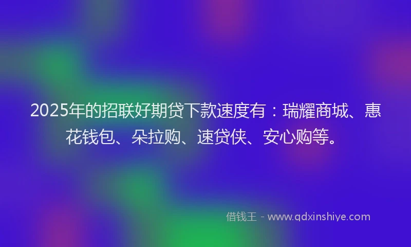 2025年的招联好期贷下款速度有：瑞耀商城、惠花钱包、朵拉购、速贷侠、安心购等。