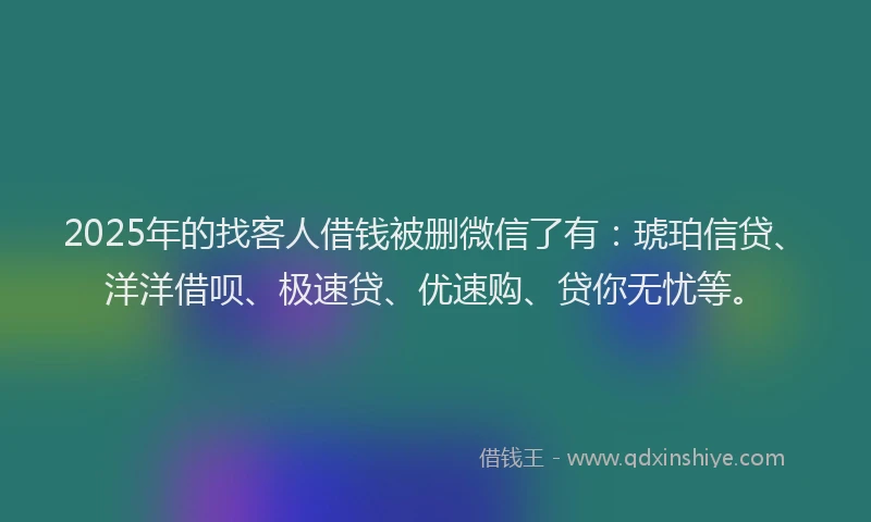 2025年的找客人借钱被删微信了有：琥珀信贷、洋洋借呗、极速贷、优速购、贷你无忧等。