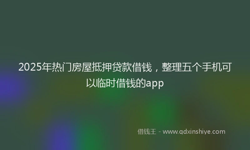 2025年热门房屋抵押贷款借钱，整理五个手机可以临时借钱的app
