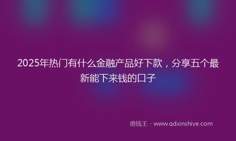 2025年热门有什么金融产品好下款，分享五个最新能下来钱的口子