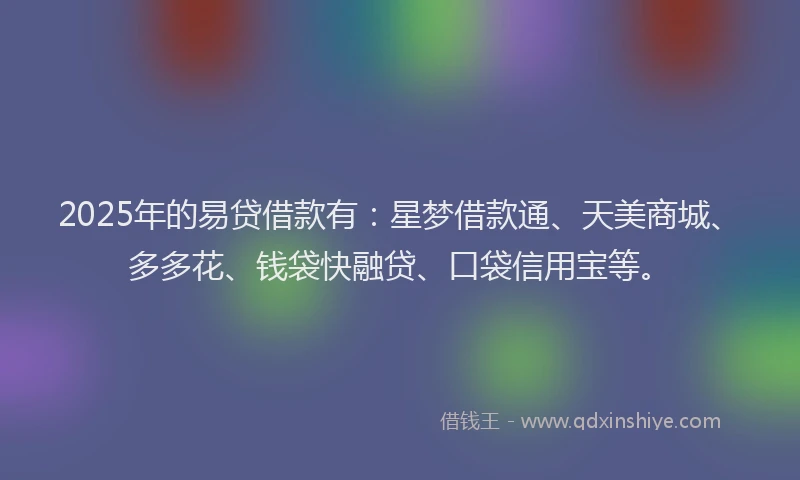 2025年的易贷借款有：星梦借款通、天美商城、多多花、钱袋快融贷、口袋信用宝等。
