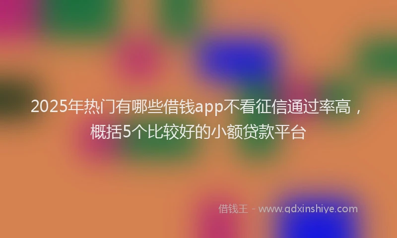 2025年热门有哪些借钱app不看征信通过率高，概括5个比较好的小额贷款平台