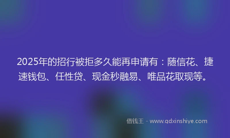 2025年的招行被拒多久能再申请有：随信花、捷速钱包、任性贷、现金秒融易、唯品花取现等。