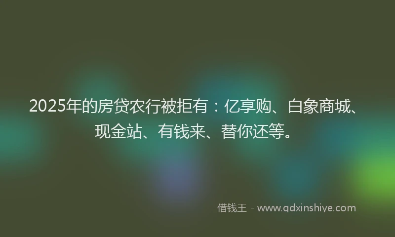 2025年的房贷农行被拒有：亿享购、白象商城、现金站、有钱来、替你还等。