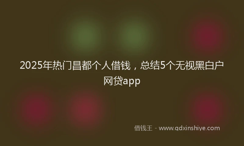 2025年热门昌都个人借钱，总结5个无视黑白户网贷app