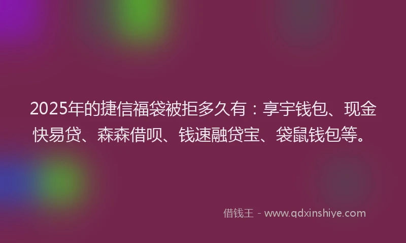 2025年的捷信福袋被拒多久有：享宇钱包、现金快易贷、森森借呗、钱速融贷宝、袋鼠钱包等。