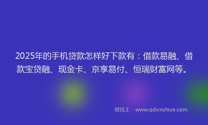2025年的手机贷款怎样好下款有：借款易融、借款宝贷融、现金卡、京享易付、恒瑞财富网等。