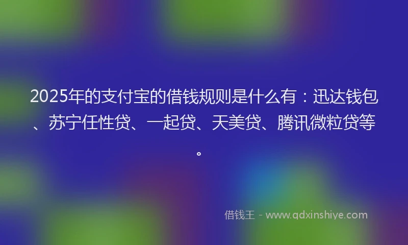 2025年的支付宝的借钱规则是什么有：迅达钱包、苏宁任性贷、一起贷、天美贷、腾讯微粒贷等。