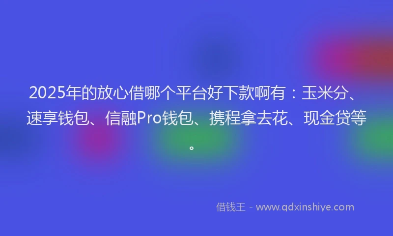 2025年的放心借哪个平台好下款啊有：玉米分、速享钱包、信融Pro钱包、携程拿去花、现金贷等。