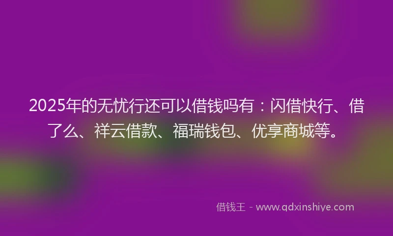 2025年的无忧行还可以借钱吗有：闪借快行、借了么、祥云借款、福瑞钱包、优享商城等。