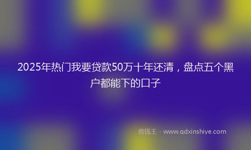 2025年热门我要贷款50万十年还清，盘点五个黑户都能下的口子