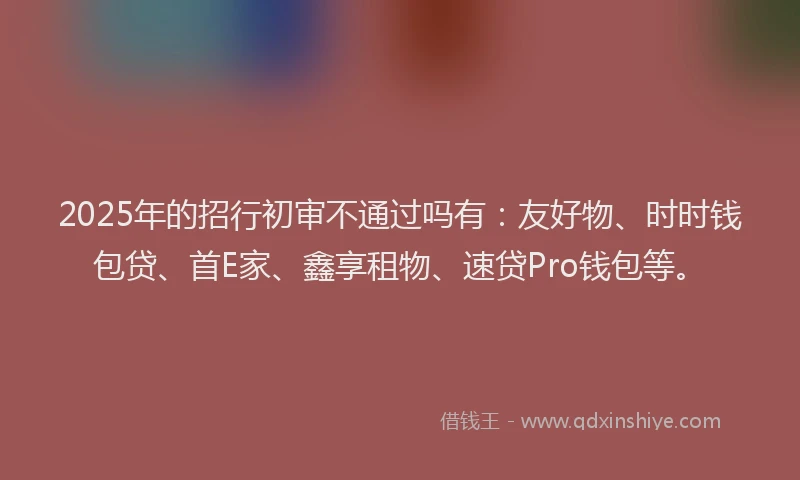 2025年的招行初审不通过吗有：友好物、时时钱包贷、首E家、鑫享租物、速贷Pro钱包等。
