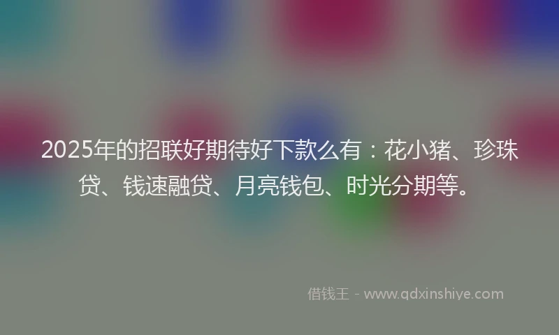 2025年的招联好期待好下款么有：花小猪、珍珠贷、钱速融贷、月亮钱包、时光分期等。