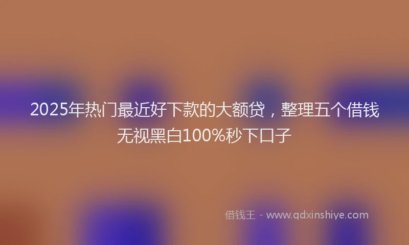 2025年热门最近好下款的大额贷，整理五个借钱无视黑白100%秒下口子