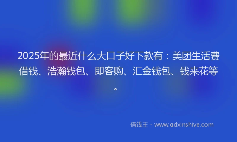 2025年的最近什么大口子好下款有：美团生活费借钱、浩瀚钱包、即客购、汇金钱包、钱来花等。