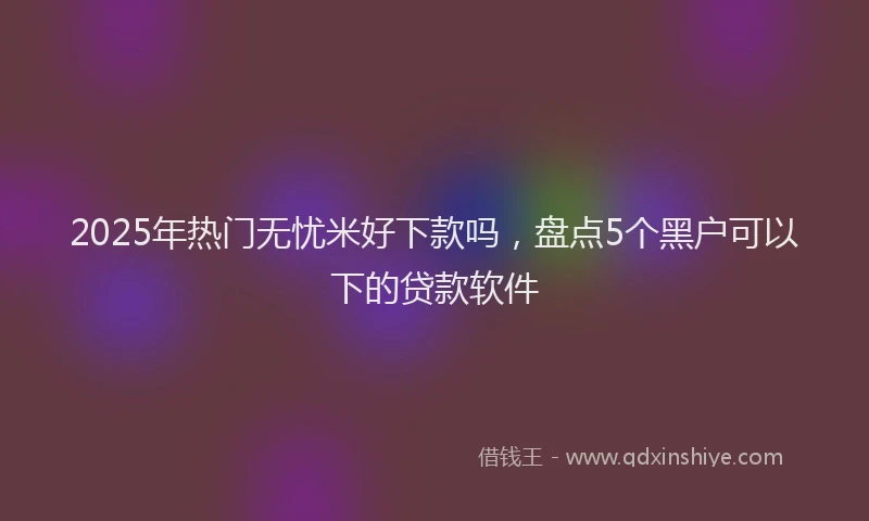 2025年热门无忧米好下款吗，盘点5个黑户可以下的贷款软件