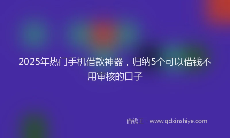 2025年热门手机借款神器，归纳5个可以借钱不用审核的口子