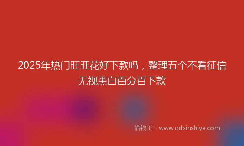 2025年热门旺旺花好下款吗，整理五个不看征信无视黑白百分百下款