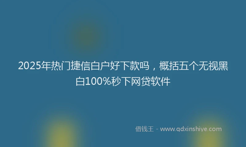 2025年热门捷信白户好下款吗，概括五个无视黑白100%秒下网贷软件
