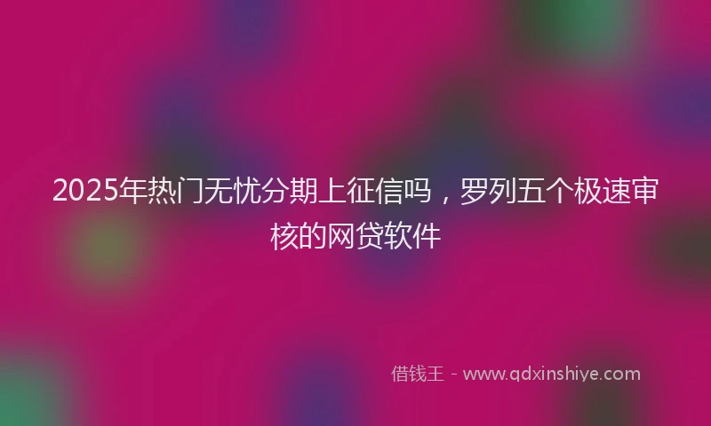 2025年热门无忧分期上征信吗，罗列五个极速审核的网贷软件