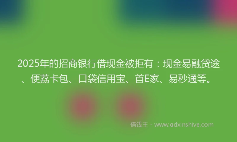2025年的招商银行借现金被拒有：现金易融贷途、便荔卡包、口袋信用宝、首E家、易秒通等。