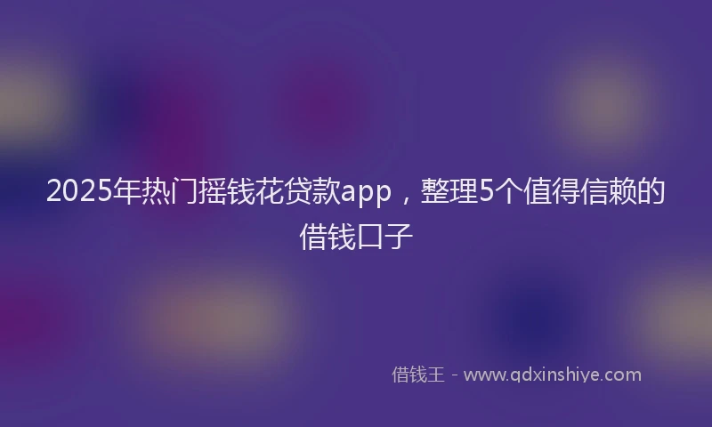 2025年热门摇钱花贷款app，整理5个值得信赖的借钱口子