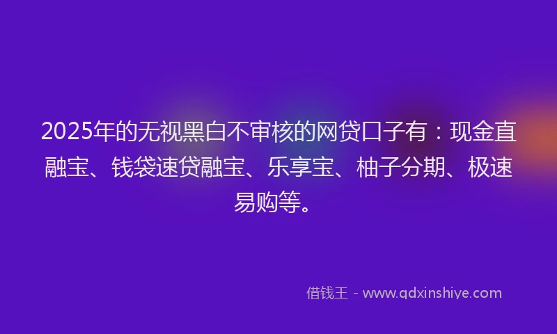 2025年的无视黑白不审核的网贷口子有：现金直融宝、钱袋速贷融宝、乐享宝、柚子分期、极速易购等。