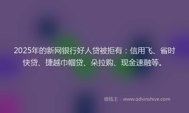 2025年的新网银行好人贷被拒有：信用飞、省时快贷、捷越巾帼贷、朵拉购、现金速融等。