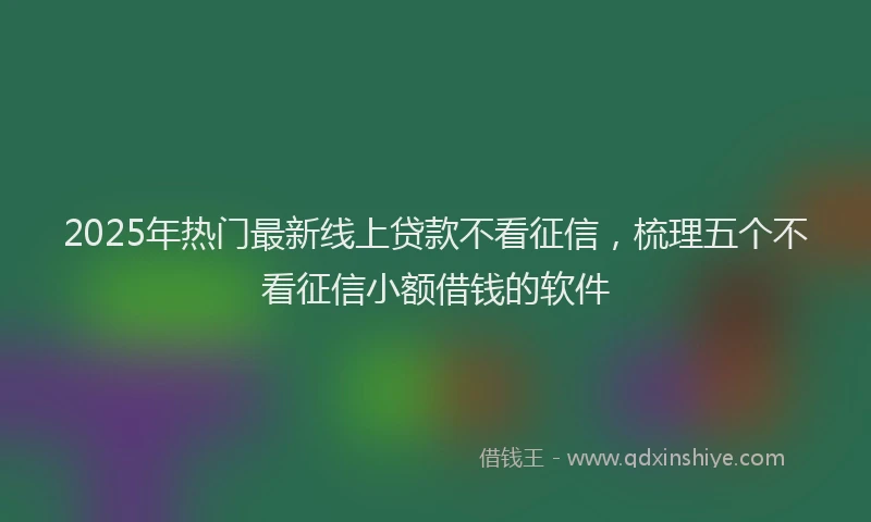 2025年热门最新线上贷款不看征信，梳理五个不看征信小额借钱的软件