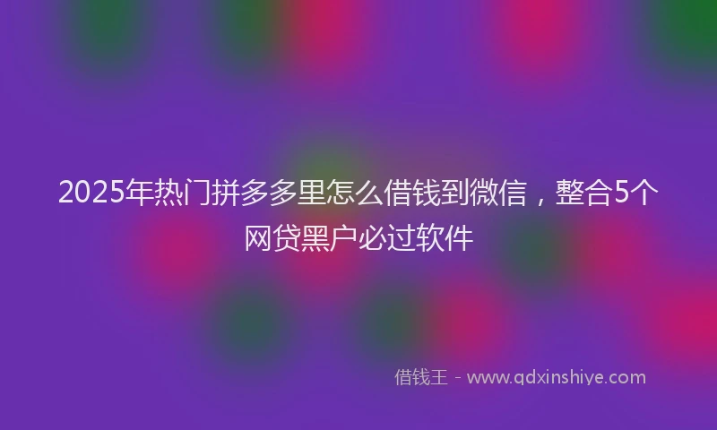 2025年热门拼多多里怎么借钱到微信，整合5个网贷黑户必过软件
