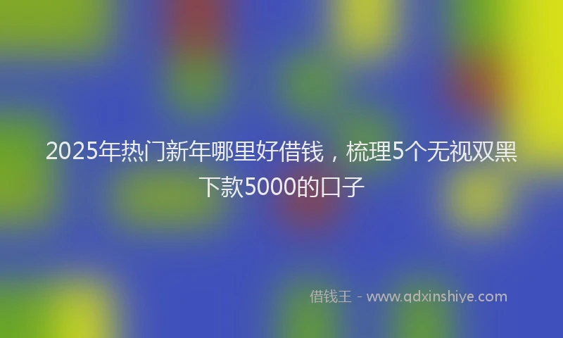 2025年热门新年哪里好借钱，梳理5个无视双黑下款5000的口子