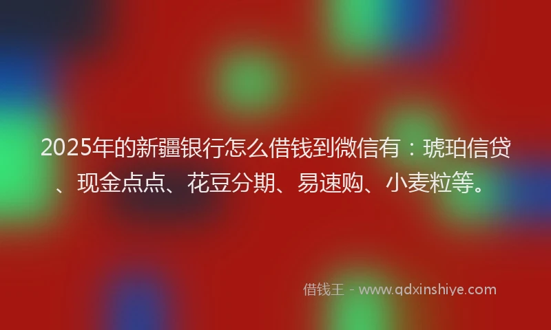 2025年的新疆银行怎么借钱到微信有：琥珀信贷、现金点点、花豆分期、易速购、小麦粒等。