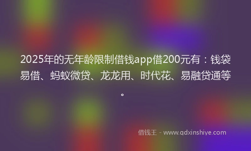 2025年的无年龄限制借钱app借200元有：钱袋易借、蚂蚁微贷、龙龙用、时代花、易融贷通等。