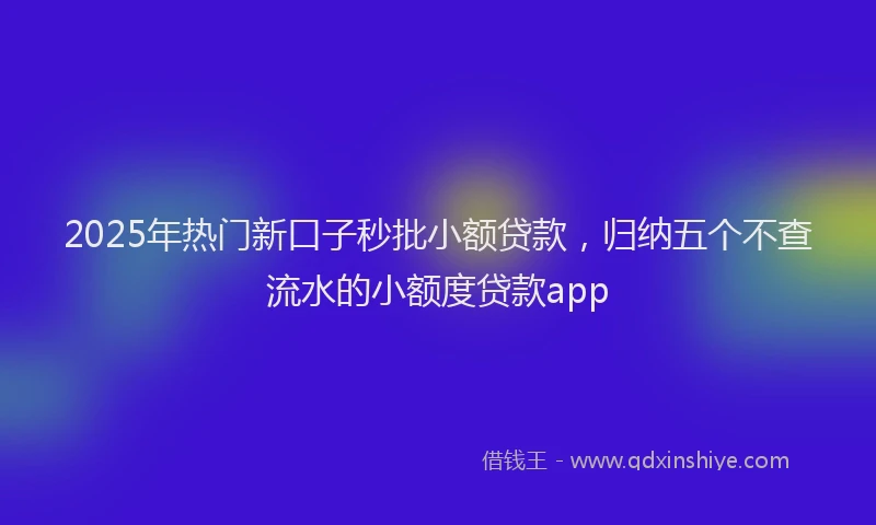 2025年热门新口子秒批小额贷款，归纳五个不查流水的小额度贷款app