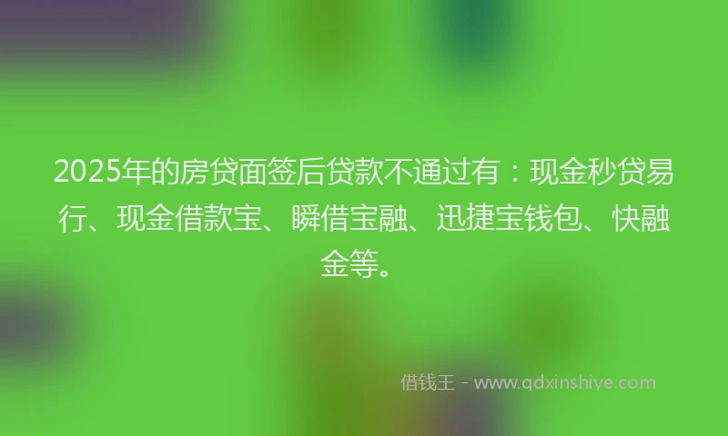 2025年的房贷面签后贷款不通过有：现金秒贷易行、现金借款宝、瞬借宝融、迅捷宝钱包、快融金等。