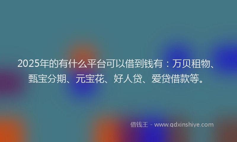 2025年的有什么平台可以借到钱有：万贝租物、甄宝分期、元宝花、好人贷、爱贷借款等。