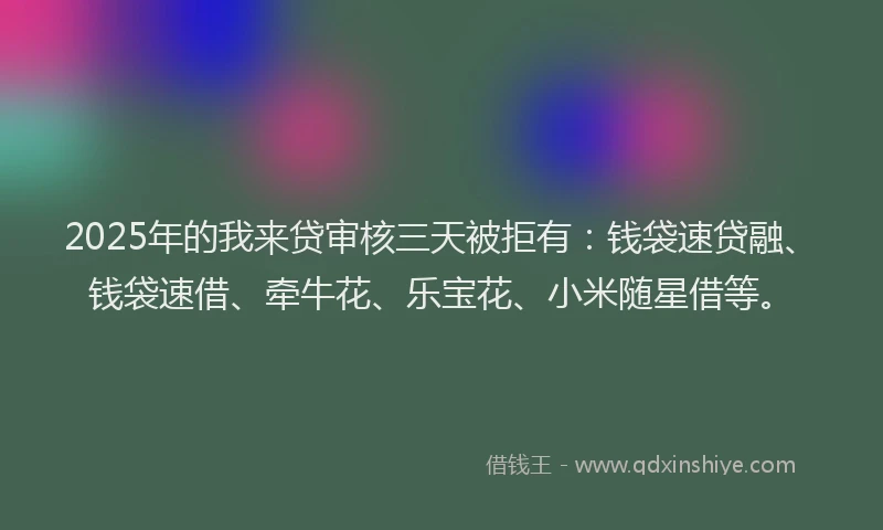 2025年的我来贷审核三天被拒有：钱袋速贷融、钱袋速借、牵牛花、乐宝花、小米随星借等。