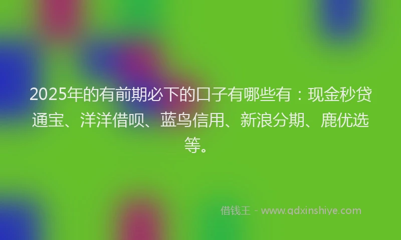 2025年的有前期必下的口子有哪些有：现金秒贷通宝、洋洋借呗、蓝鸟信用、新浪分期、鹿优选等。