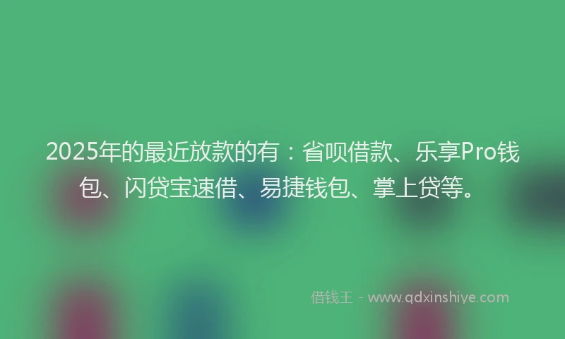 2025年的最近放款的有：省呗借款、乐享Pro钱包、闪贷宝速借、易捷钱包、掌上贷等。