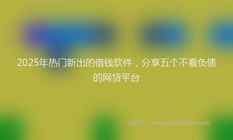 2025年热门新出的借钱软件，分享五个不看负债的网贷平台