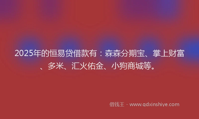 2025年的恒易贷借款有：森森分期宝、掌上财富、多米、汇火佑金、小狗商城等。