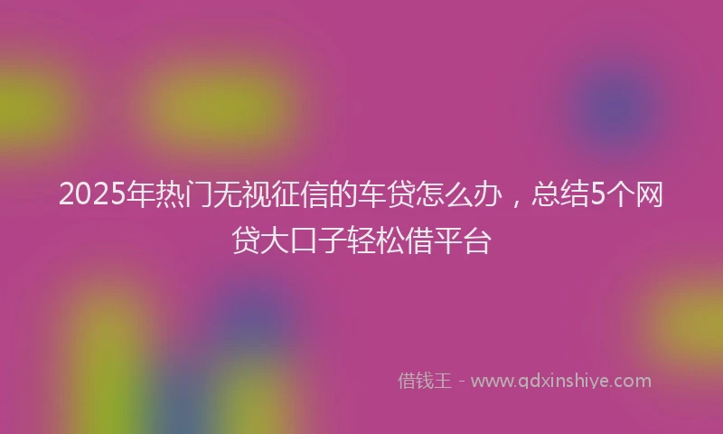 2025年热门无视征信的车贷怎么办，总结5个网贷大口子轻松借平台