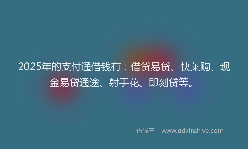 2025年的支付通借钱有：借贷易贷、快莱购、现金易贷通途、射手花、即刻贷等。