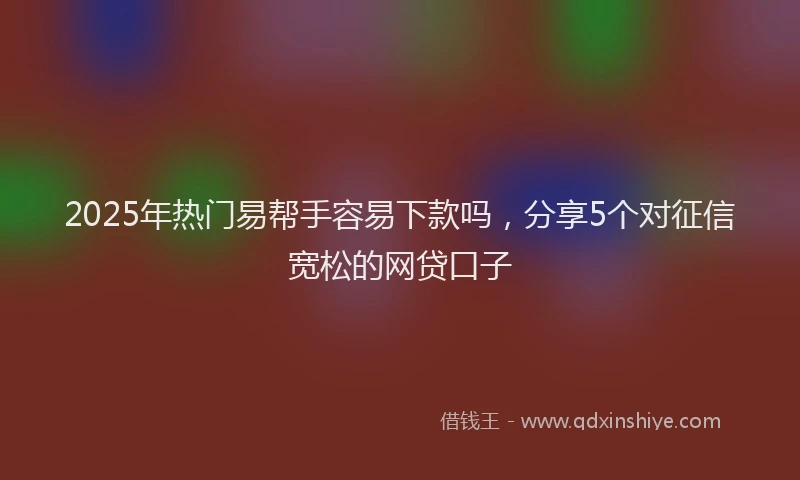 2025年热门易帮手容易下款吗，分享5个对征信宽松的网贷口子