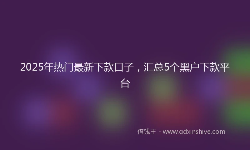 2025年热门最新下款口子，汇总5个黑户下款平台